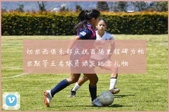 切尔西俱乐部庆祝百场里程碑为帕尔默等五名球员颁发纪念礼物