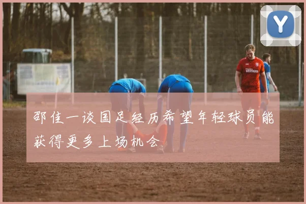 邵佳一谈国足经历希望年轻球员能获得更多上场机会