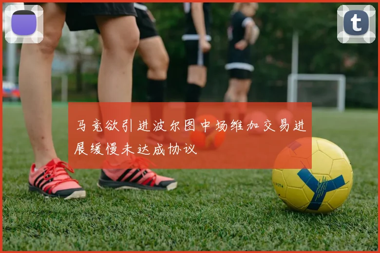 马竞欲引进波尔图中场维加交易进展缓慢未达成协议
