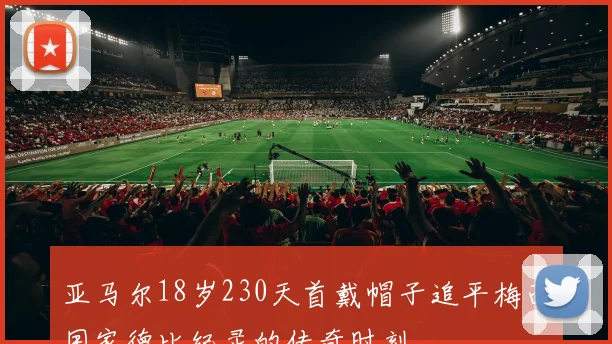 亚马尔18岁230天首戴帽子追平梅西国家德比纪录的传奇时刻