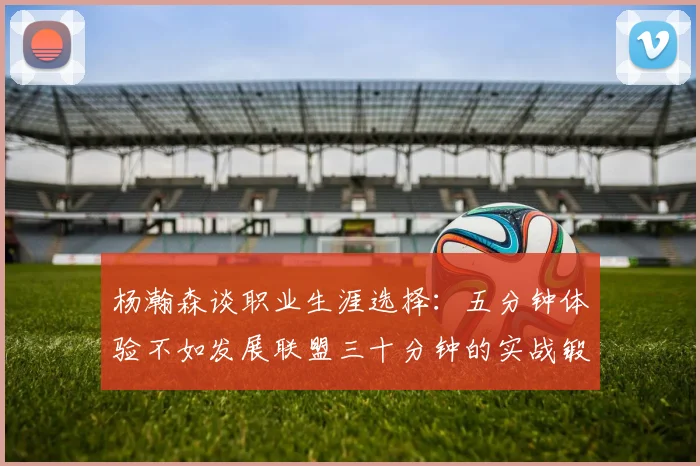 杨瀚森谈职业生涯选择：五分钟体验不如发展联盟三十分钟的实战锻炼