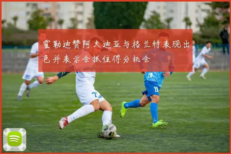 霍勒迪赞阿夫迪亚与格兰特表现出色并表示会抓住得分机会