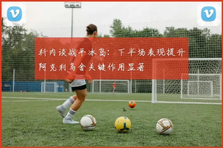 科内谈战平冰岛：下半场表现提升阿克利乌舍关键作用显著