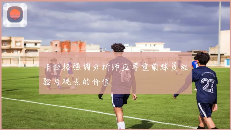 卡拉格强调分析师应尊重前球员经验与观点的价值