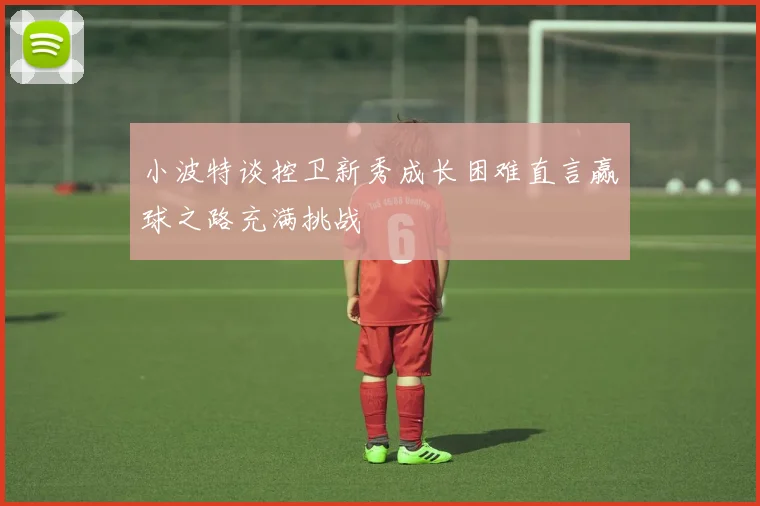 小波特谈控卫新秀成长困难直言赢球之路充满挑战
