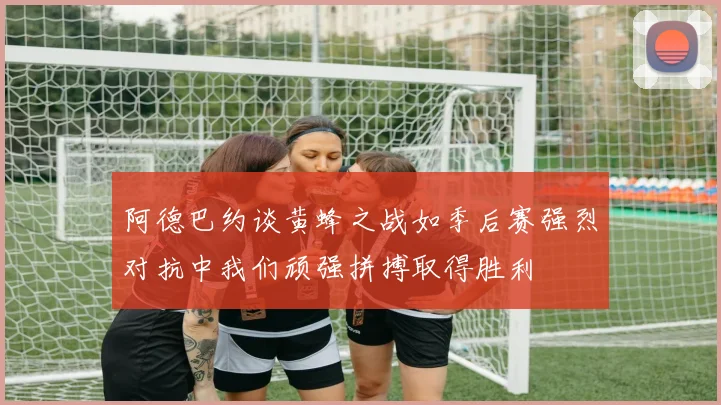 阿德巴约谈黄蜂之战如季后赛强烈对抗中我们顽强拼搏取得胜利