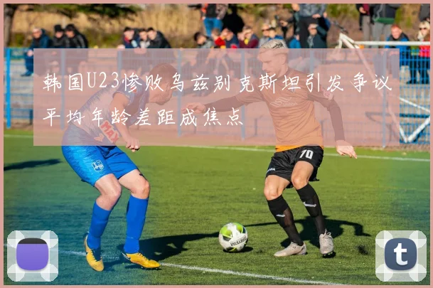 韩国U23惨败乌兹别克斯坦引发争议平均年龄差距成焦点