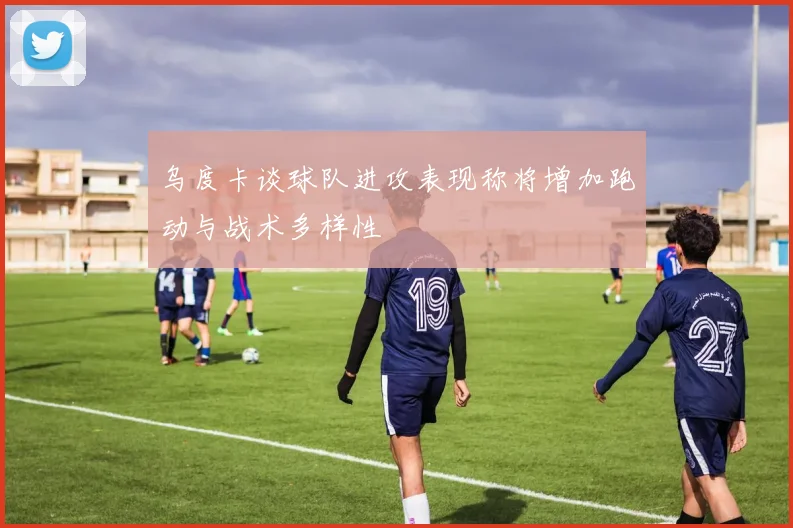 乌度卡谈球队进攻表现称将增加跑动与战术多样性