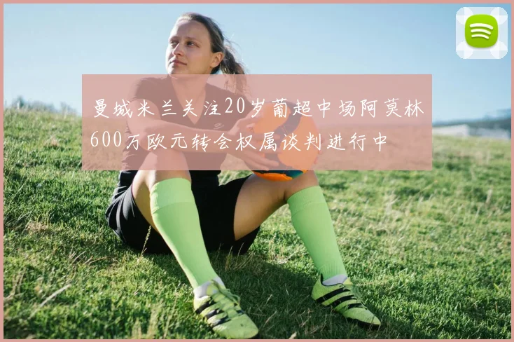 曼城米兰关注20岁葡超中场阿莫林600万欧元转会权属谈判进行中
