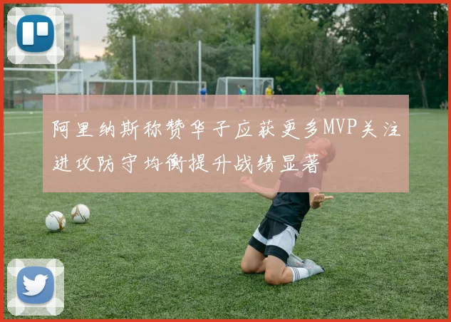 阿里纳斯称赞华子应获更多MVP关注进攻防守均衡提升战绩显著