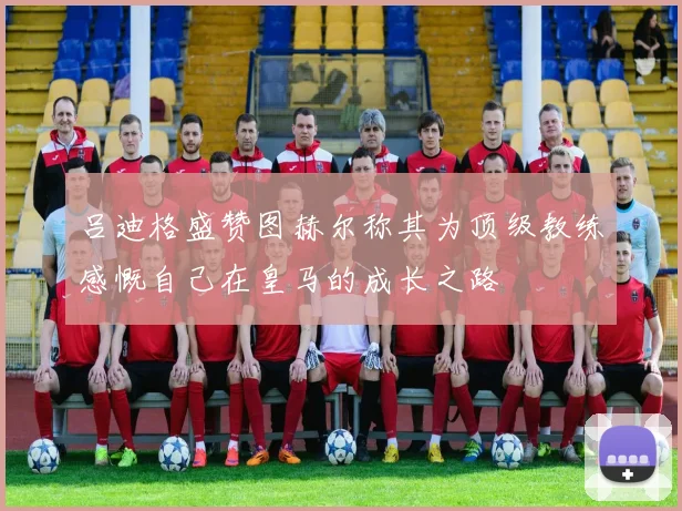 吕迪格盛赞图赫尔称其为顶级教练感慨自己在皇马的成长之路