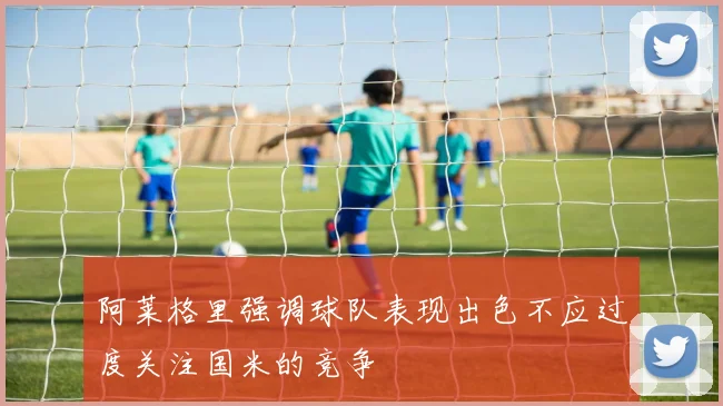 阿莱格里强调球队表现出色不应过度关注国米的竞争
