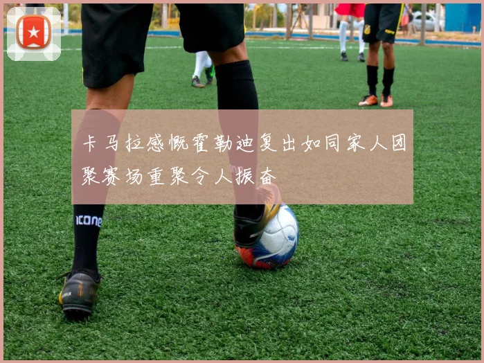 卡马拉感慨霍勒迪复出如同家人团聚赛场重聚令人振奋