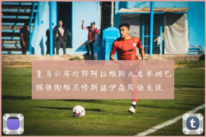 皇马公布对阵阿拉维斯大名单姆巴佩领衔维尼修斯赫伊森同场竞技
