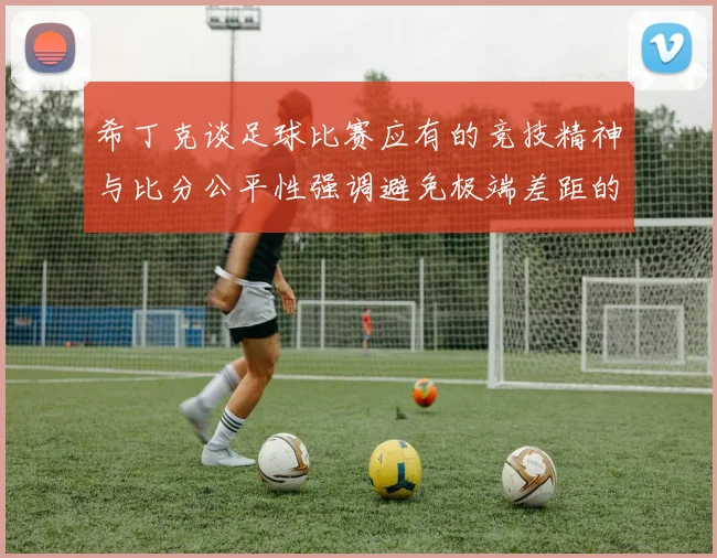 希丁克谈足球比赛应有的竞技精神与比分公平性强调避免极端差距的必要性