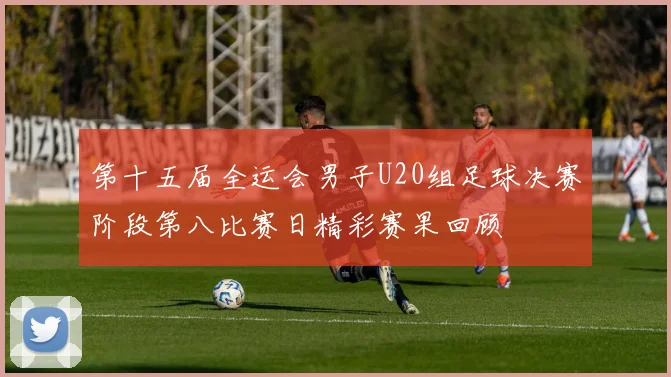 第十五届全运会男子U20组足球决赛阶段第八比赛日精彩赛果回顾
