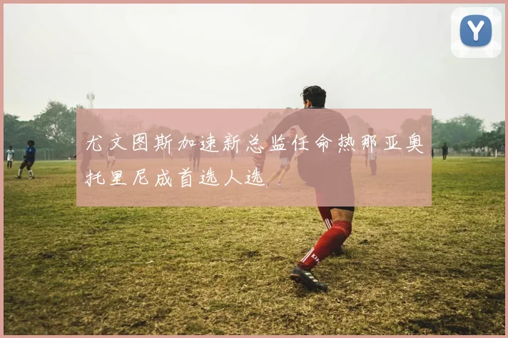 尤文图斯加速新总监任命热那亚奥托里尼成首选人选