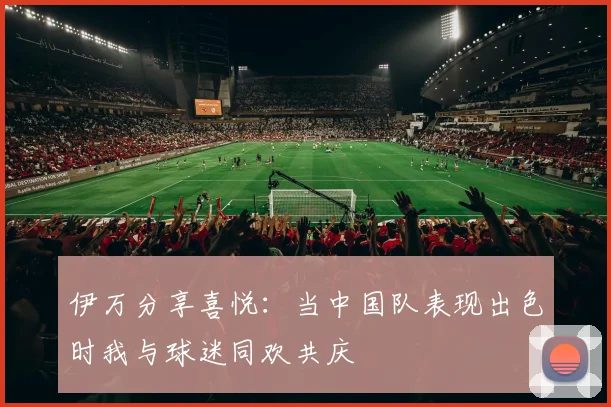 伊万分享喜悦：当中国队表现出色时我与球迷同欢共庆