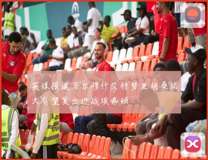 英媒报道马尔穆什艾特努里胡桑诺夫有望复出迎战埃弗顿