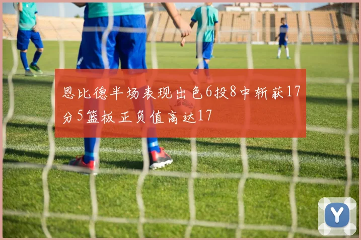 恩比德半场表现出色6投8中斩获17分5篮板正负值高达17