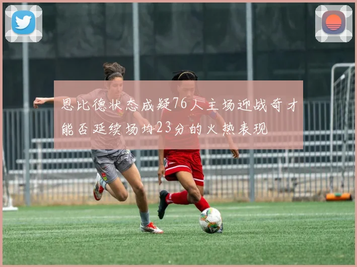 恩比德状态成疑76人主场迎战奇才能否延续场均23分的火热表现
