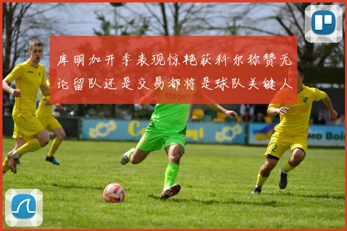 库明加开季表现惊艳获科尔称赞无论留队还是交易都将是球队关键人物