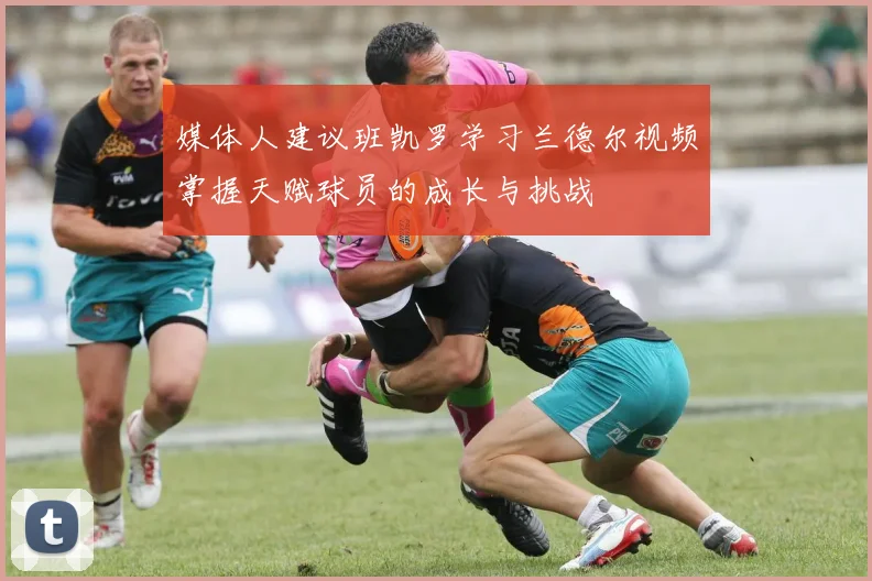 媒体人建议班凯罗学习兰德尔视频掌握天赋球员的成长与挑战