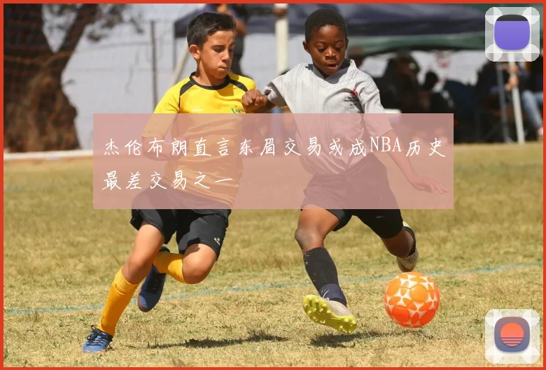 杰伦布朗直言东眉交易或成NBA历史最差交易之一