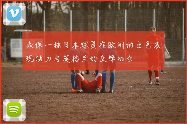 森保一称日本球员在欧洲的出色表现助力与英格兰的交锋机会