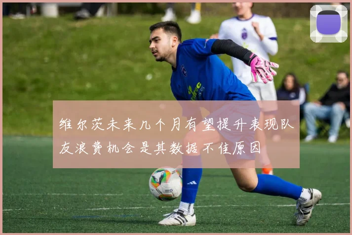 维尔茨未来几个月有望提升表现队友浪费机会是其数据不佳原因