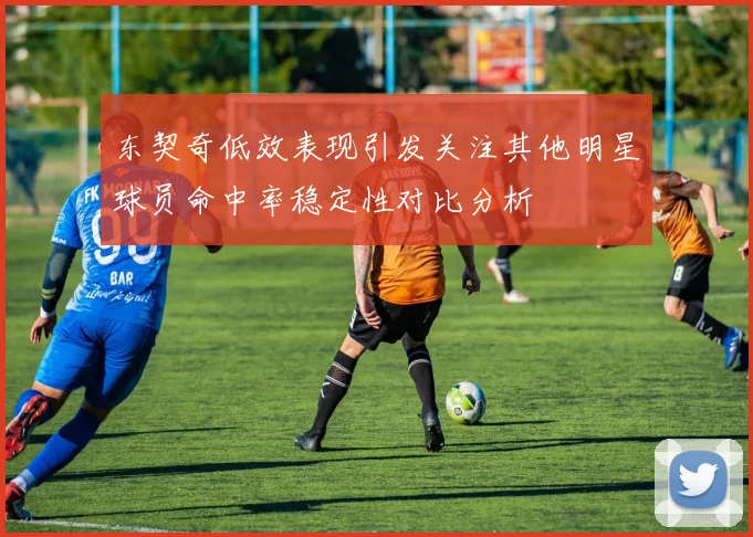 东契奇低效表现引发关注其他明星球员命中率稳定性对比分析